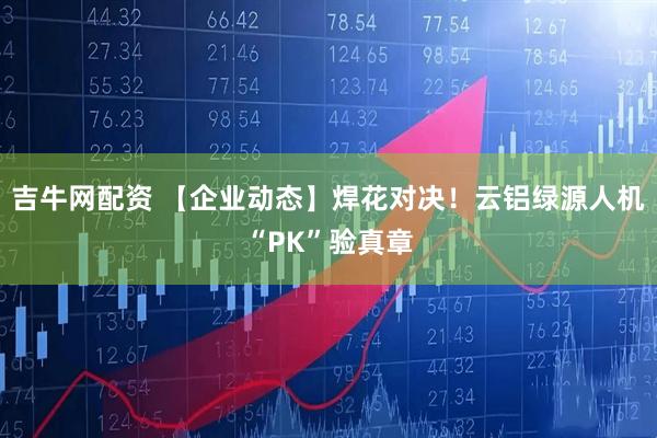 吉牛网配资 【企业动态】焊花对决！云铝绿源人机“PK”验真章