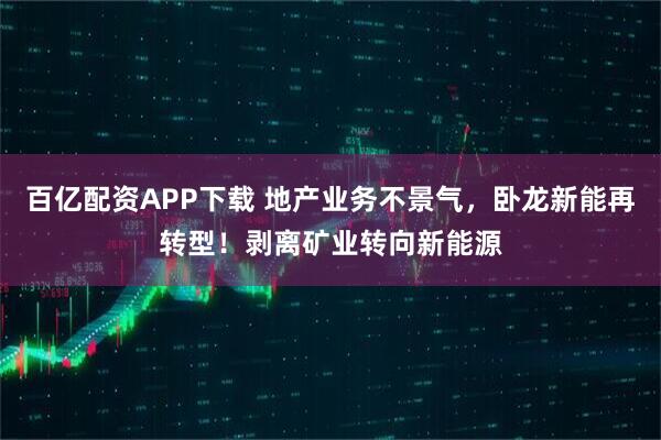 百亿配资APP下载 地产业务不景气，卧龙新能再转型！剥离矿业转向新能源