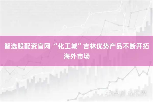 智选股配资官网 “化工城”吉林优势产品不断开拓海外市场