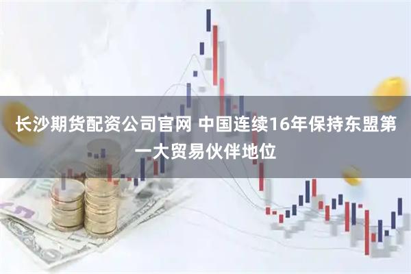 长沙期货配资公司官网 中国连续16年保持东盟第一大贸易伙伴地位