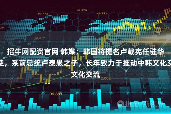 招牛网配资官网 韩媒：韩国将提名卢载宪任驻华大使，系前总统卢泰愚之子，长年致力于推动中韩文化交流