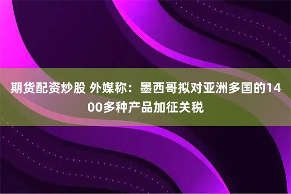 期货配资炒股 外媒称：墨西哥拟对亚洲多国的1400多种产品加征关税