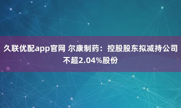 久联优配app官网 尔康制药：控股股东拟减持公司不超2.04%股份