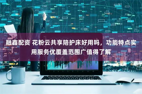 融鑫配资 花粉云共享陪护床好用吗，功能特点实用服务优覆盖范围广值得了解