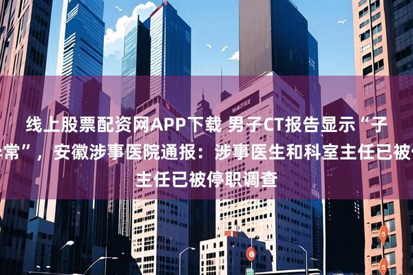 线上股票配资网APP下载 男子CT报告显示“子宫未见异常”，安徽涉事医院通报：涉事医生和科室主任已被停职调查