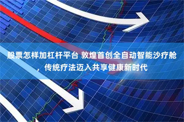 股票怎样加杠杆平台 敦煌首创全自动智能沙疗舱，传统疗法迈入共享健康新时代