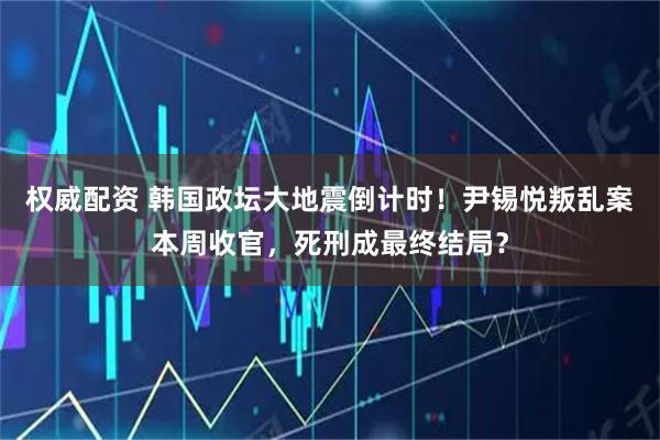 权威配资 韩国政坛大地震倒计时！尹锡悦叛乱案本周收官，死刑成最终结局？