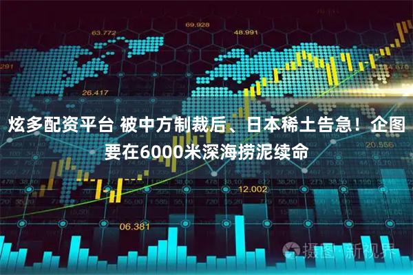 炫多配资平台 被中方制裁后、日本稀土告急！企图要在6000米深海捞泥续命