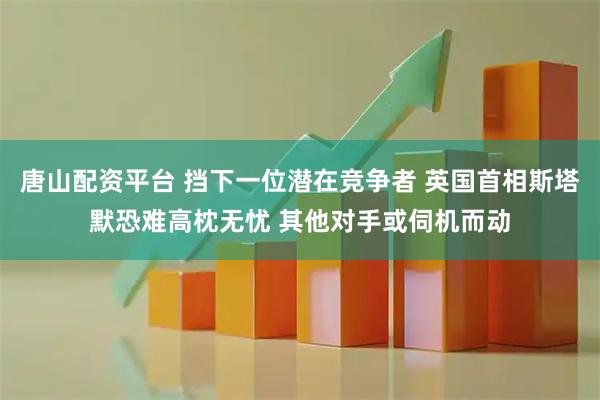 唐山配资平台 挡下一位潜在竞争者 英国首相斯塔默恐难高枕无忧 其他对手或伺机而动