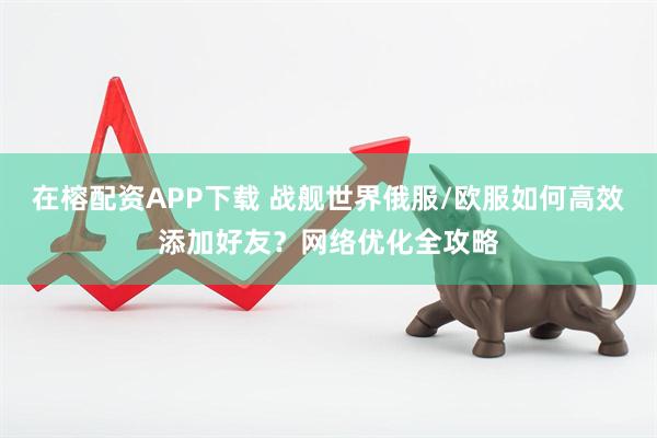 在榕配资APP下载 战舰世界俄服/欧服如何高效添加好友？网络优化全攻略