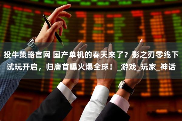 投牛策略官网 国产单机的春天来了？影之刃零线下试玩开启，归唐首曝火爆全球！_游戏_玩家_神话