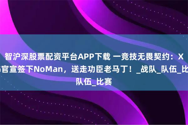 智沪深股票配资平台APP下载 一竞技无畏契约：XLG官宣签下NoMan，送走功臣老马丁！_战队_队伍_比赛