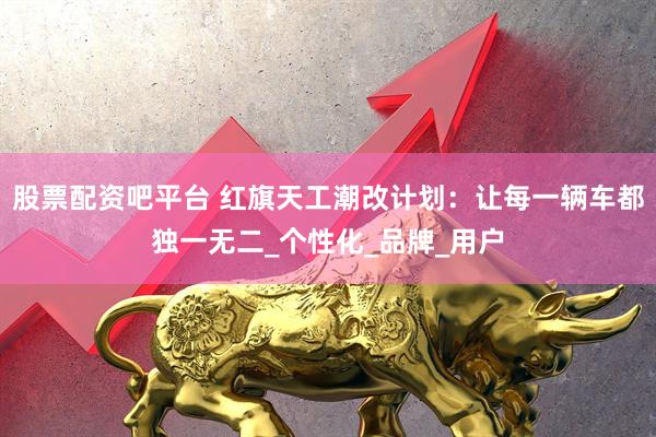 股票配资吧平台 红旗天工潮改计划：让每一辆车都独一无二_个性化_品牌_用户