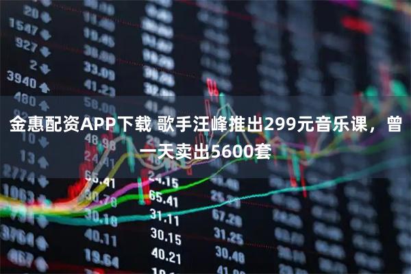 金惠配资APP下载 歌手汪峰推出299元音乐课，曾一天卖出5600套
