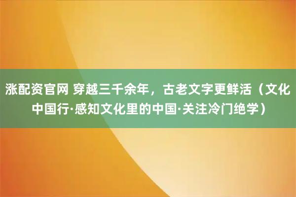 涨配资官网 穿越三千余年，古老文字更鲜活（文化中国行·感知文化里的中国·关注冷门绝学）
