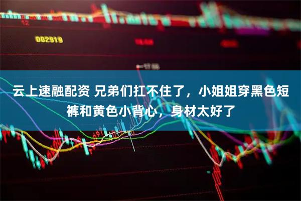 云上速融配资 兄弟们扛不住了，小姐姐穿黑色短裤和黄色小背心，身材太好了