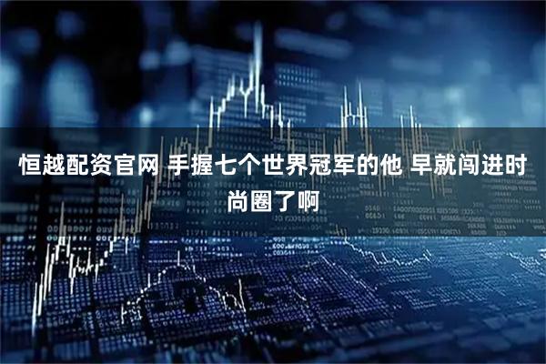 恒越配资官网 手握七个世界冠军的他 早就闯进时尚圈了啊