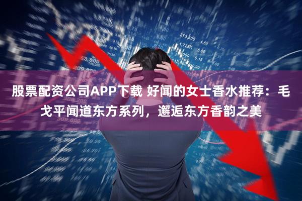 股票配资公司APP下载 好闻的女士香水推荐：毛戈平闻道东方系列，邂逅东方香韵之美
