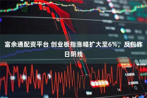 富余通配资平台 创业板指涨幅扩大至6%，反包昨日阴线